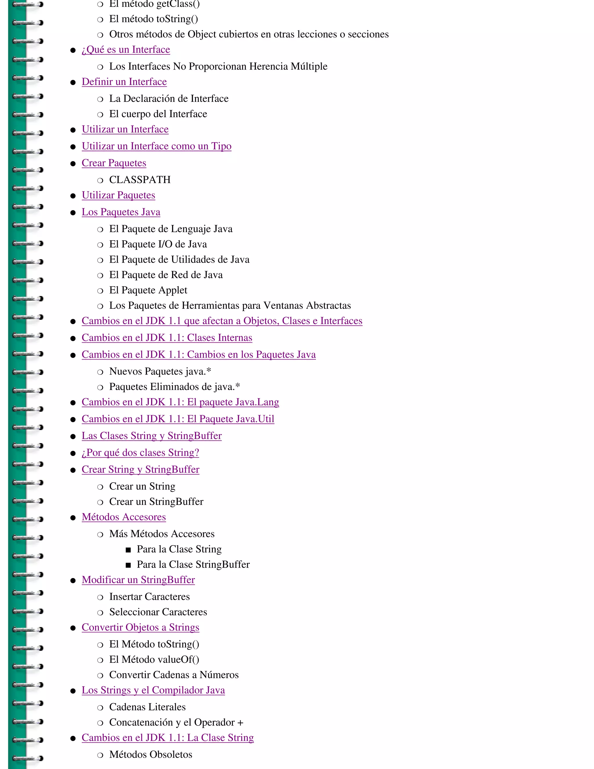 � El método getClass()
       � El método toString()

       � Otros métodos de Object cubiertos en otras lecciones o secciones

�   ¿Qué es un Interface
       �  Los Interfaces No Proporcionan Herencia Múltiple
�   Definir un Interface
       �   La Declaración de Interface
        � El cuerpo del Interface

�   Utilizar un Interface
�   Utilizar un Interface como un Tipo
�   Crear Paquetes
       �   CLASSPATH
�   Utilizar Paquetes
�   Los Paquetes Java
       � El Paquete de Lenguaje Java
      � El Paquete I/O de Java

      � El Paquete de Utilidades de Java

      � El Paquete de Red de Java

      � El Paquete Applet

      � Los Paquetes de Herramientas para Ventanas Abstractas

�   Cambios en el JDK 1.1 que afectan a Objetos, Clases e Interfaces
�   Cambios en el JDK 1.1: Clases Internas
�   Cambios en el JDK 1.1: Cambios en los Paquetes Java
       � Nuevos Paquetes java.*
      � Paquetes Eliminados de java.*

�   Cambios en el JDK 1.1: El paquete Java.Lang
�   Cambios en el JDK 1.1: El Paquete Java.Util
�   Las Clases String y StringBuffer
�   ¿Por qué dos clases String?
�   Crear String y StringBuffer
       � Crear un String
       � Crear un StringBuffer
�   Métodos Accesores
       � Más Métodos Accesores
             � Para la Clase String

             � Para la Clase StringBuffer

�   Modificar un StringBuffer
       � Insertar Caracteres
       � Seleccionar Caracteres

�   Convertir Objetos a Strings
       �  El Método toString()
       � El Método valueOf()

       � Convertir Cadenas a Números

�   Los Strings y el Compilador Java
       � Cadenas Literales
      � Concatenación y el Operador +

�   Cambios en el JDK 1.1: La Clase String
       �   Métodos Obsoletos
 