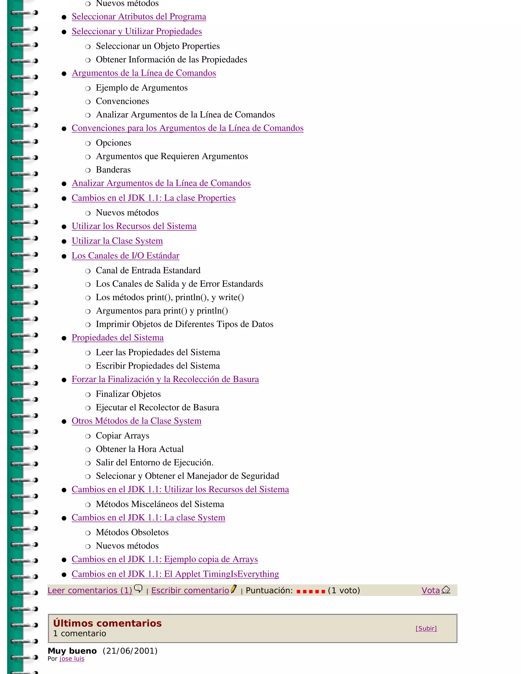 Nuevos métodos
                �

    �   Seleccionar Atributos del Programa
    �   Seleccionar y Utilizar Propiedades
             Seleccionar un Objeto Properties
                �

           � Obtener Información de las Propiedades

    �   Argumentos de la Línea de Comandos
             Ejemplo de Argumentos
                �

           � Convenciones

           � Analizar Argumentos de la Línea de Comandos

    �   Convenciones para los Argumentos de la Línea de Comandos
              Opciones
                �

          � Argumentos que Requieren Argumentos

          � Banderas

    �   Analizar Argumentos de la Línea de Comandos
    �   Cambios en el JDK 1.1: La clase Properties
               Nuevos métodos
                �

    �   Utilizar los Recursos del Sistema
    �   Utilizar la Clase System
    �   Los Canales de I/O Estándar
              Canal de Entrada Estandard
                �

           � Los Canales de Salida y de Error Estandards

           � Los métodos print(), println(), y write()

           � Argumentos para print() y println()

           � Imprimir Objetos de Diferentes Tipos de Datos

    �   Propiedades del Sistema
              Leer las Propiedades del Sistema
                �

           � Escribir Propiedades del Sistema

    �   Forzar la Finalización y la Recolección de Basura
              Finalizar Objetos
                �

           � Ejecutar el Recolector de Basura

    �   Otros Métodos de la Clase System
             Copiar Arrays
                �

          � Obtener la Hora Actual

          � Salir del Entorno de Ejecución.

          � Selecionar y Obtener el Manejador de Seguridad

    �   Cambios en el JDK 1.1: Utilizar los Recursos del Sistema
             Métodos Misceláneos del Sistema
                �

    �   Cambios en el JDK 1.1: La clase System
             Métodos Obsoletos
                �

          � Nuevos métodos

    �   Cambios en el JDK 1.1: Ejemplo copia de Arrays
    �   Cambios en el JDK 1.1: El Applet TimingIsEverything
Leer comentarios (1)       |   Escribir comentario   |   Puntuación:   (1 voto)    Vota



 Últimos comentarios                                                              [Subir]
 1 comentario

Muy bueno (21/ 06/ 2001)
Por jose luis
 