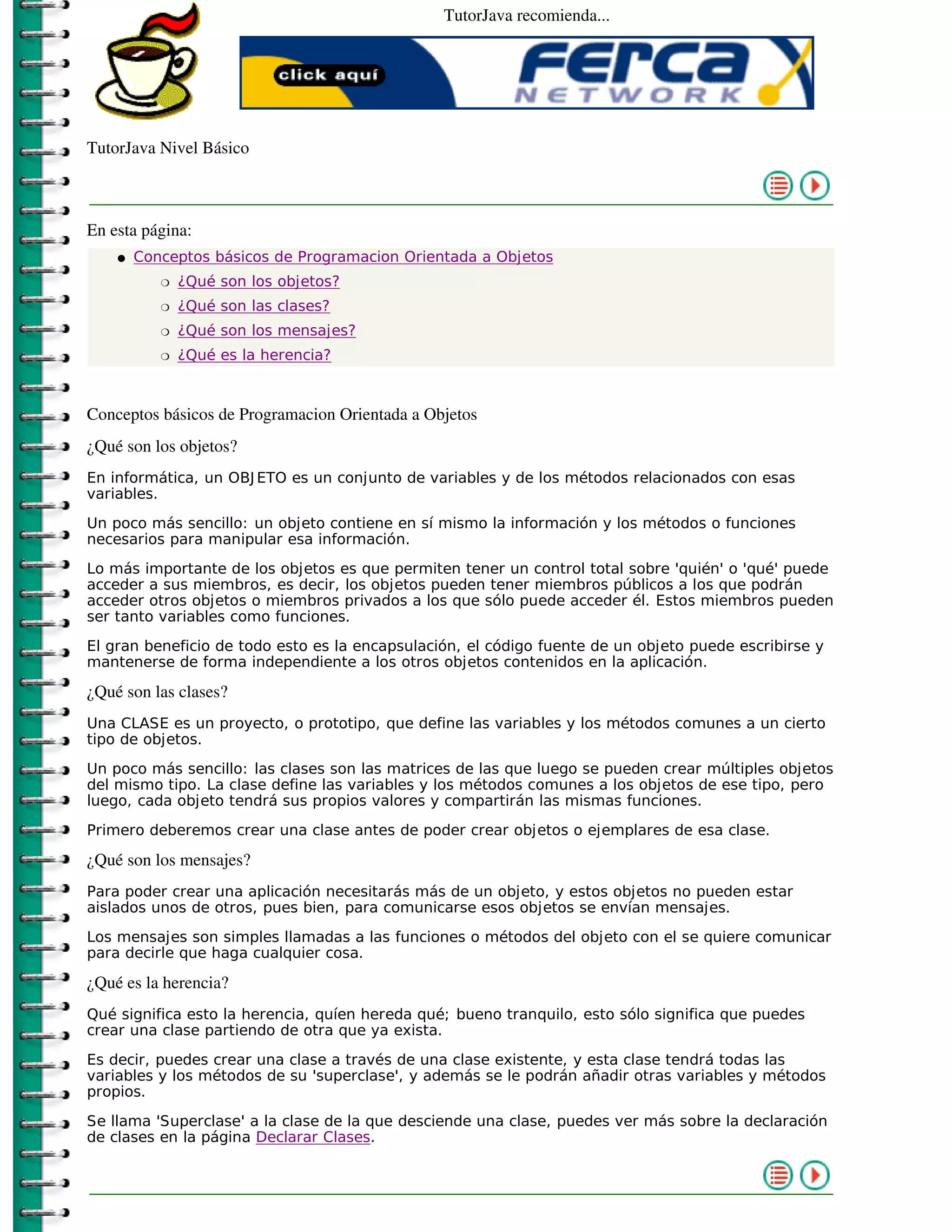 TutorJava recomienda...




TutorJava Nivel Básico



En esta página:
    �   Conceptos básicos de Programacion Orientada a Objetos
           �   ¿Qué son los objetos?
           �   ¿Qué son las clases?
           �   ¿Qué son los mensajes?
           �   ¿Qué es la herencia?



Conceptos básicos de Programacion Orientada a Objetos
¿Qué son los objetos?
En informática, un OBJ ETO es un conjunto de variables y de los métodos relacionados con esas
variables.

Un poco más sencillo: un objeto contiene en sí mismo la información y los métodos o funciones
necesarios para manipular esa información.

Lo más importante de los objetos es que permiten tener un control total sobre 'quién' o 'qué' puede
acceder a sus miembros, es decir, los objetos pueden tener miembros públicos a los que podrán
acceder otros objetos o miembros privados a los que sólo puede acceder él. Estos miembros pueden
ser tanto variables como funciones.

El gran beneficio de todo esto es la encapsulación, el código fuente de un objeto puede escribirse y
mantenerse de forma independiente a los otros objetos contenidos en la aplicación.

¿Qué son las clases?
Una CLASE es un proyecto, o prototipo, que define las variables y los métodos comunes a un cierto
tipo de objetos.

Un poco más sencillo: las clases son las matrices de las que luego se pueden crear múltiples objetos
del mismo tipo. La clase define las variables y los métodos comunes a los objetos de ese tipo, pero
luego, cada objeto tendrá sus propios valores y compartirán las mismas funciones.

Primero deberemos crear una clase antes de poder crear objetos o ejemplares de esa clase.

¿Qué son los mensajes?
Para poder crear una aplicación necesitarás más de un objeto, y estos objetos no pueden estar
aislados unos de otros, pues bien, para comunicarse esos objetos se envían mensajes.

Los mensajes son simples llamadas a las funciones o métodos del objeto con el se quiere comunicar
para decirle que haga cualquier cosa.

¿Qué es la herencia?
Qué significa esto la herencia, quíen hereda qué; bueno tranquilo, esto sólo significa que puedes
crear una clase partiendo de otra que ya exista.

Es decir, puedes crear una clase a través de una clase existente, y esta clase tendrá todas las
variables y los métodos de su 'superclase', y además se le podrán añadir otras variables y métodos
propios.

Se llama 'Superclase' a la clase de la que desciende una clase, puedes ver más sobre la declaración
de clases en la página Declarar Clases.
 