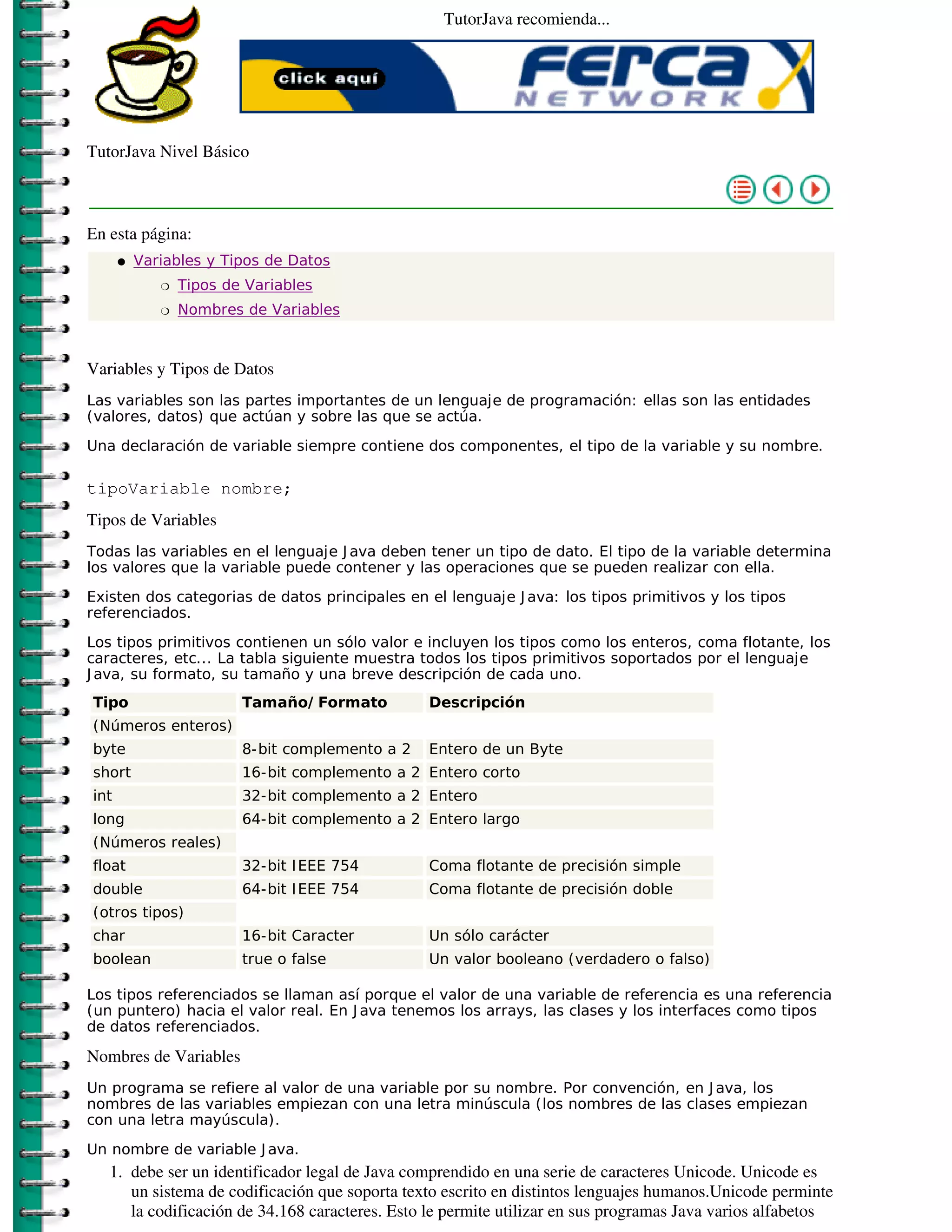TutorJava recomienda...




TutorJava Nivel Básico



En esta página:
      �   Variables y Tipos de Datos
             �   Tipos de Variables
             �   Nombres de Variables



Variables y Tipos de Datos
Las variables son las partes importantes de un lenguaje de programación: ellas son las entidades
(valores, datos) que actúan y sobre las que se actúa.

Una declaración de variable siempre contiene dos componentes, el tipo de la variable y su nombre.

tipoVariable nombre;
Tipos de Variables
Todas las variables en el lenguaje J ava deben tener un tipo de dato. El tipo de la variable determina
los valores que la variable puede contener y las operaciones que se pueden realizar con ella.

Existen dos categorias de datos principales en el lenguaje J ava: los tipos primitivos y los tipos
referenciados.

Los tipos primitivos contienen un sólo valor e incluyen los tipos como los enteros, coma flotante, los
caracteres, etc... La tabla siguiente muestra todos los tipos primitivos soportados por el lenguaje
J ava, su formato, su tamaño y una breve descripción de cada uno.
Tipo                     Tamaño/ Formato         Descripción
(Números enteros)
byte                     8-bit complemento a 2   Entero de un Byte
short                    16-bit complemento a 2 Entero corto
int                      32-bit complemento a 2 Entero
long                     64-bit complemento a 2 Entero largo
(Números reales)
float                    32-bit I EEE 754        Coma flotante de precisión simple
double                   64-bit I EEE 754        Coma flotante de precisión doble
(otros tipos)
char                     16-bit Caracter         Un sólo carácter
boolean                  true o false            Un valor booleano (verdadero o falso)

Los tipos referenciados se llaman así porque el valor de una variable de referencia es una referencia
(un puntero) hacia el valor real. En J ava tenemos los arrays, las clases y los interfaces como tipos
de datos referenciados.

Nombres de Variables
Un programa se refiere al valor de una variable por su nombre. Por convención, en J ava, los
nombres de las variables empiezan con una letra minúscula (los nombres de las clases empiezan
con una letra mayúscula).

Un nombre de variable J ava.
   1. debe ser un identificador legal de Java comprendido en una serie de caracteres Unicode. Unicode es
      un sistema de codificación que soporta texto escrito en distintos lenguajes humanos.Unicode perminte
      la codificación de 34.168 caracteres. Esto le permite utilizar en sus programas Java varios alfabetos
 