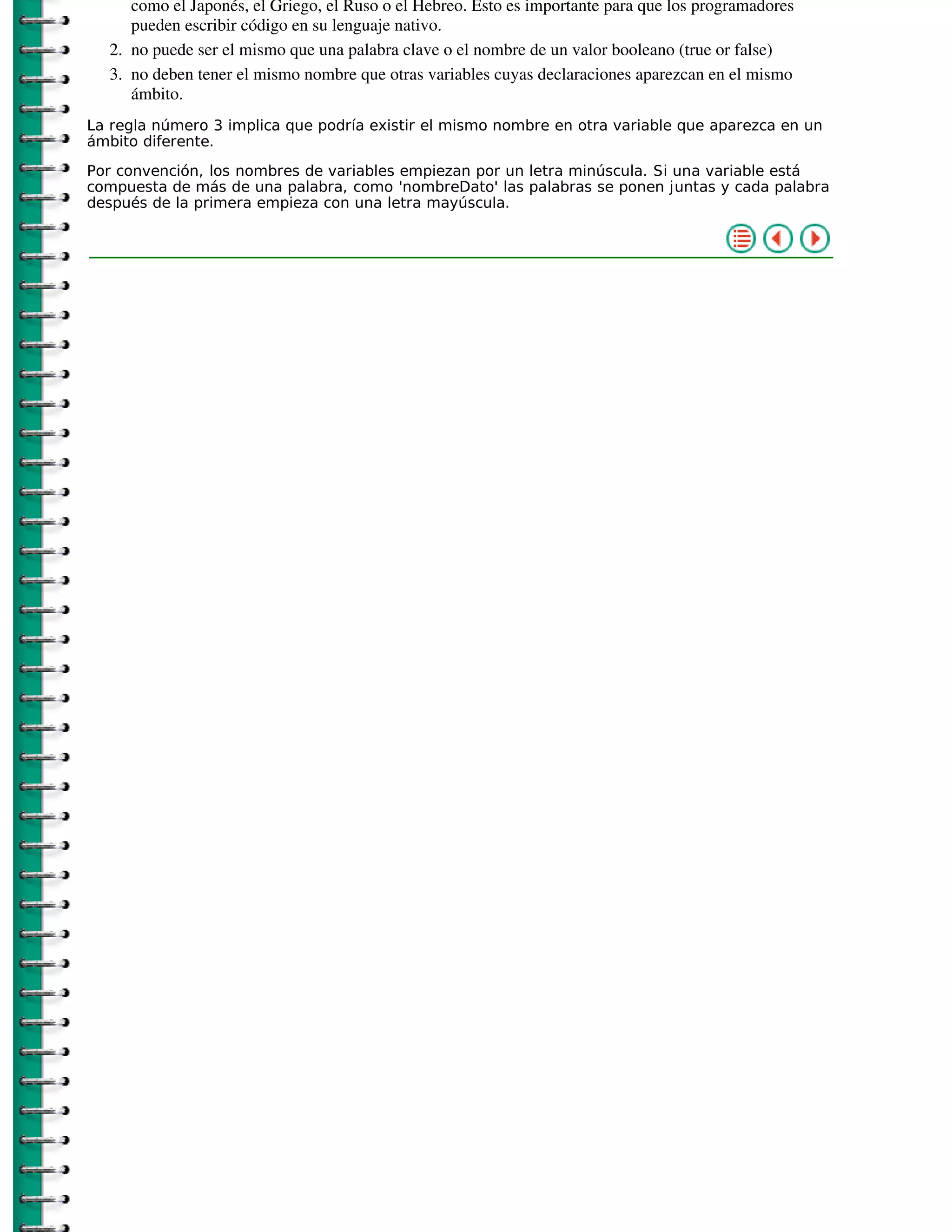 como el Japonés, el Griego, el Ruso o el Hebreo. Esto es importante para que los programadores
     pueden escribir código en su lenguaje nativo.
  2. no puede ser el mismo que una palabra clave o el nombre de un valor booleano (true or false)
  3. no deben tener el mismo nombre que otras variables cuyas declaraciones aparezcan en el mismo
     ámbito.
La regla número 3 implica que podría existir el mismo nombre en otra variable que aparezca en un
ámbito diferente.

Por convención, los nombres de variables empiezan por un letra minúscula. Si una variable está
compuesta de más de una palabra, como 'nombreDato' las palabras se ponen juntas y cada palabra
después de la primera empieza con una letra mayúscula.
 