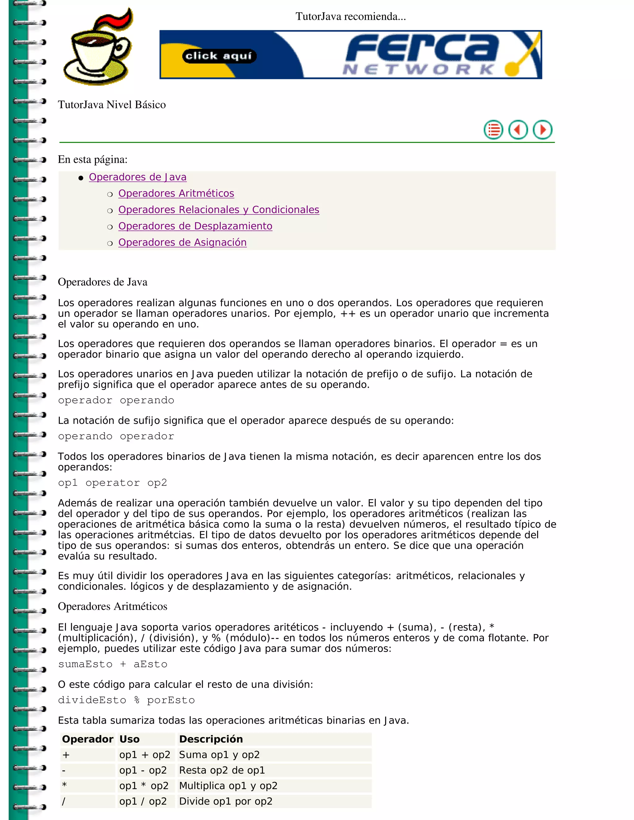 TutorJava recomienda...




TutorJava Nivel Básico



En esta página:
    �   Operadores de J ava
           �   Operadores Aritméticos
           �   Operadores Relacionales y Condicionales
           �   Operadores de Desplazamiento
           �   Operadores de Asignación



Operadores de Java
Los operadores realizan algunas funciones en uno o dos operandos. Los operadores que requieren
un operador se llaman operadores unarios. Por ejemplo, ++ es un operador unario que incrementa
el valor su operando en uno.

Los operadores que requieren dos operandos se llaman operadores binarios. El operador = es un
operador binario que asigna un valor del operando derecho al operando izquierdo.

Los operadores unarios en J ava pueden utilizar la notación de prefijo o de sufijo. La notación de
prefijo significa que el operador aparece antes de su operando.
operador operando
La notación de sufijo significa que el operador aparece después de su operando:
operando operador
Todos los operadores binarios de J ava tienen la misma notación, es decir aparencen entre los dos
operandos:
op1 operator op2
Además de realizar una operación también devuelve un valor. El valor y su tipo dependen del tipo
del operador y del tipo de sus operandos. Por ejemplo, los operadores aritméticos (realizan las
operaciones de aritmética básica como la suma o la resta) devuelven números, el resultado típico de
las operaciones aritmétcias. El tipo de datos devuelto por los operadores aritméticos depende del
tipo de sus operandos: si sumas dos enteros, obtendrás un entero. Se dice que una operación
evalúa su resultado.

Es muy útil dividir los operadores J ava en las siguientes categorías: aritméticos, relacionales y
condicionales. lógicos y de desplazamiento y de asignación.

Operadores Aritméticos
El lenguaje J ava soporta varios operadores aritéticos - incluyendo + (suma), - (resta), *
(multiplicación), / (división), y % (módulo)-- en todos los números enteros y de coma flotante. Por
ejemplo, puedes utilizar este código J ava para sumar dos números:
sumaEsto + aEsto
O este código para calcular el resto de una división:
divideEsto % porEsto
Esta tabla sumariza todas las operaciones aritméticas binarias en J ava.
Operador Uso               Descripción
+              op1 + op2 Suma op1 y op2
-              op1 - op2   Resta op2 de op1
*              op1 * op2   Multiplica op1 y op2
/              op1 / op2   Divide op1 por op2
 