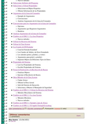 Nuevos métodos
                �

    �   Seleccionar Atributos del Programa
    �   Seleccionar y Utilizar Propiedades
             Seleccionar un Objeto Properties
                �

           � Obtener Información de las Propiedades

    �   Argumentos de la Línea de Comandos
             Ejemplo de Argumentos
                �

           � Convenciones

           � Analizar Argumentos de la Línea de Comandos

    �   Convenciones para los Argumentos de la Línea de Comandos
              Opciones
                �

          � Argumentos que Requieren Argumentos

          � Banderas

    �   Analizar Argumentos de la Línea de Comandos
    �   Cambios en el JDK 1.1: La clase Properties
               Nuevos métodos
                �

    �   Utilizar los Recursos del Sistema
    �   Utilizar la Clase System
    �   Los Canales de I/O Estándar
              Canal de Entrada Estandard
                �

           � Los Canales de Salida y de Error Estandards

           � Los métodos print(), println(), y write()

           � Argumentos para print() y println()

           � Imprimir Objetos de Diferentes Tipos de Datos

    �   Propiedades del Sistema
              Leer las Propiedades del Sistema
                �

           � Escribir Propiedades del Sistema

    �   Forzar la Finalización y la Recolección de Basura
              Finalizar Objetos
                �

           � Ejecutar el Recolector de Basura

    �   Otros Métodos de la Clase System
             Copiar Arrays
                �

          � Obtener la Hora Actual

          � Salir del Entorno de Ejecución.

          � Selecionar y Obtener el Manejador de Seguridad

    �   Cambios en el JDK 1.1: Utilizar los Recursos del Sistema
             Métodos Misceláneos del Sistema
                �

    �   Cambios en el JDK 1.1: La clase System
             Métodos Obsoletos
                �

          � Nuevos métodos

    �   Cambios en el JDK 1.1: Ejemplo copia de Arrays
    �   Cambios en el JDK 1.1: El Applet TimingIsEverything
Leer comentarios (1)       |   Escribir comentario   |   Puntuación:   (1 voto)    Vota



 Últimos comentarios                                                              [Subir]
 1 comentario

Muy bueno (21/ 06/ 2001)
Por jose luis
 