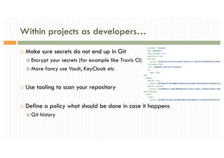 Within projects as developers…
¨ Make sure secrets do not end up in Git
¤ Encrypt your secrets (for example like Travis CI)
¤ More fancy use Vault, KeyCloak etc
¨ Use tooling to scan your repository
¨ Define a policy what should be done in case it happens
¤ Git history
 