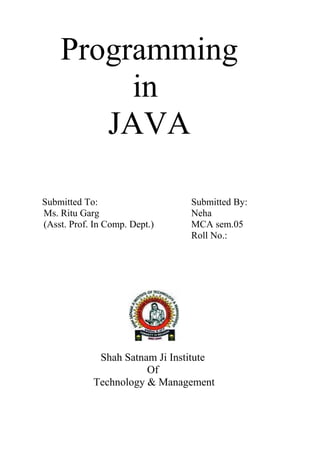 Programming
in
JAVA
Submitted To: Submitted By:
Ms. Ritu Garg Neha
(Asst. Prof. In Comp. Dept.) MCA sem.05
Roll No.:
Shah Satnam Ji Institute
Of
Technology & Management
 