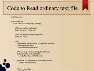 Code to Read ordinary text file
import java.io.*;
public class Test {
public static void main(String [] args) {
// The name of the file to open.
String fileName = "temp.txt";
// This will reference one line at a time
String line = null;
try {
// FileReader reads text files in the default encoding.
FileReader fileReader =
new FileReader(fileName);
// Always wrap FileReader in BufferedReader.
BufferedReader bufferedReader =
new BufferedReader(fileReader);
while((line = bufferedReader.readLine()) != null) {
System.out.println(line);
}
// Always close files.
 