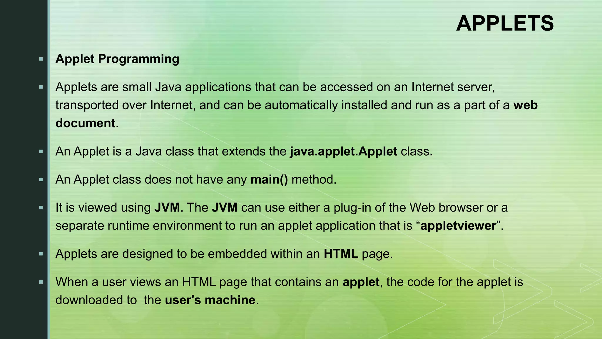 APPLETS  Applet Programming  Applets are small Java applications that can be accessed on an Internet server, transported over Internet, and can be automatically installed and run as a part of a web document.  An Applet is a Java class that extends the java.applet.Applet class.  An Applet class does not have any main() method.  It is viewed using JVM. The JVM can use either a plug-in of the Web browser or a separate runtime environment to run an applet application that is “appletviewer”.  Applets are designed to be embedded within an HTML page.  When a user views an HTML page that contains an applet, the code for the applet is downloaded to the user's machine. 