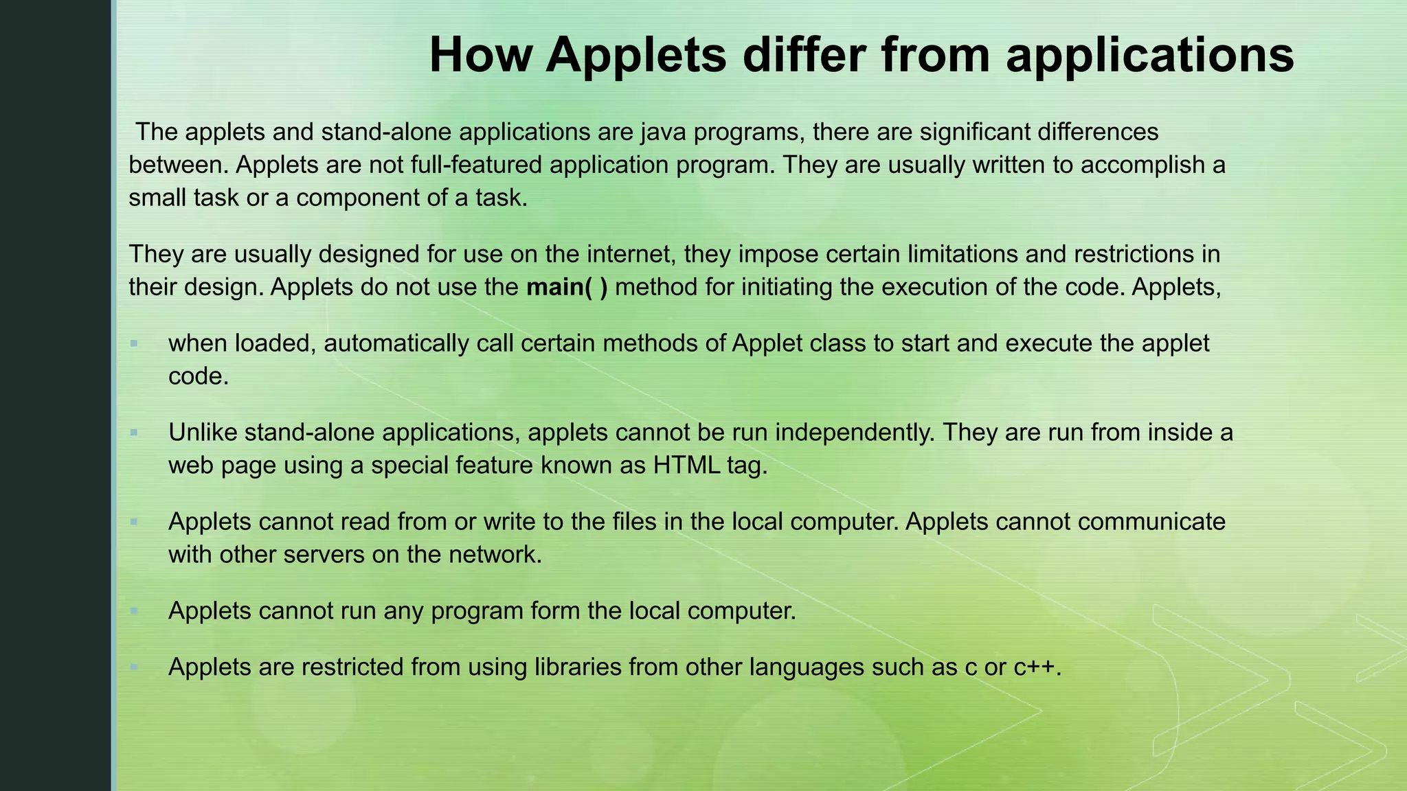 How Applets differ from applications The applets and stand-alone applications are java programs, there are significant differences between. Applets are not full-featured application program. They are usually written to accomplish a small task or a component of a task. They are usually designed for use on the internet, they impose certain limitations and restrictions in their design. Applets do not use the main( ) method for initiating the execution of the code. Applets,  when loaded, automatically call certain methods of Applet class to start and execute the applet code.  Unlike stand-alone applications, applets cannot be run independently. They are run from inside a web page using a special feature known as HTML tag.  Applets cannot read from or write to the files in the local computer. Applets cannot communicate with other servers on the network.  Applets cannot run any program form the local computer.  Applets are restricted from using libraries from other languages such as c or c++. 