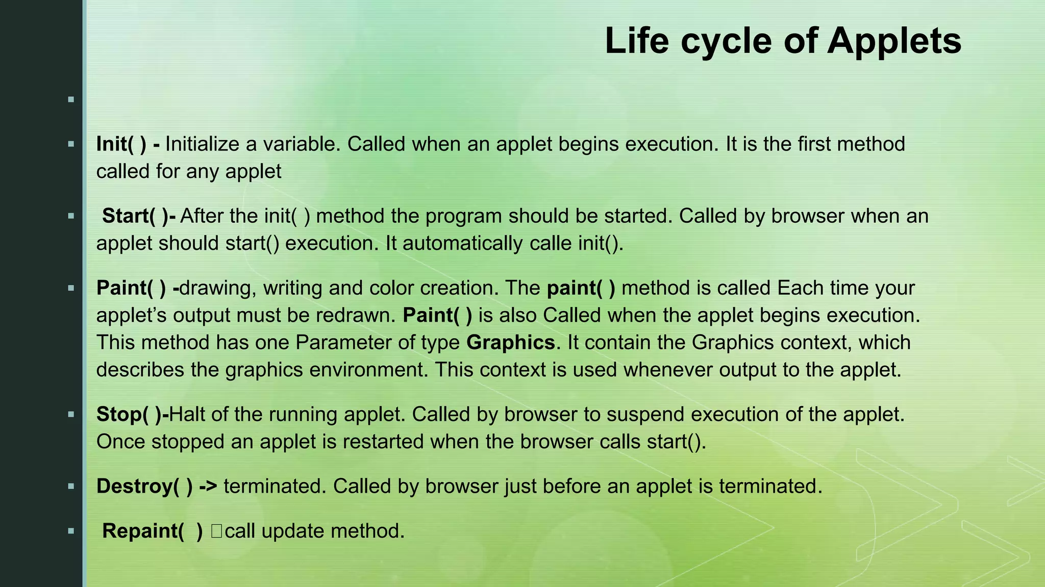 Life cycle of Applets   Init( ) - Initialize a variable. Called when an applet begins execution. It is the first method called for any applet  Start( )- After the init( ) method the program should be started. Called by browser when an applet should start() execution. It automatically calle init().  Paint( ) -drawing, writing and color creation. The paint( ) method is called Each time your applet’s output must be redrawn. Paint( ) is also Called when the applet begins execution. This method has one Parameter of type Graphics. It contain the Graphics context, which describes the graphics environment. This context is used whenever output to the applet.  Stop( )-Halt of the running applet. Called by browser to suspend execution of the applet. Once stopped an applet is restarted when the browser calls start().  Destroy( ) -> terminated. Called by browser just before an applet is terminated.  Repaint( ) call update method. 