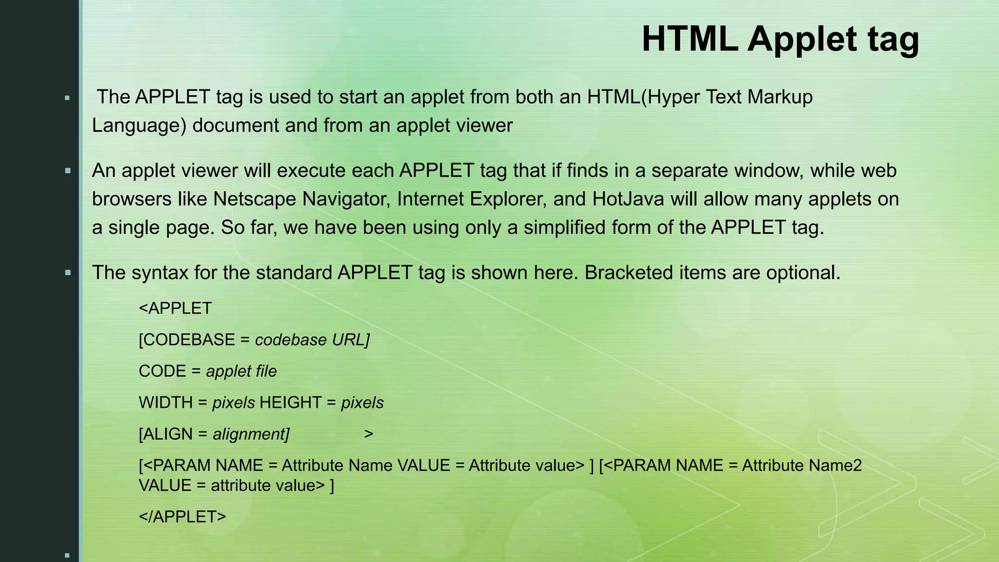 HTML Applet tag  The APPLET tag is used to start an applet from both an HTML(Hyper Text Markup Language) document and from an applet viewer  An applet viewer will execute each APPLET tag that if finds in a separate window, while web browsers like Netscape Navigator, Internet Explorer, and HotJava will allow many applets on a single page. So far, we have been using only a simplified form of the APPLET tag.  The syntax for the standard APPLET tag is shown here. Bracketed items are optional. <APPLET [CODEBASE = codebase URL] CODE = applet file WIDTH = pixels HEIGHT = pixels [ALIGN = alignment] > [<PARAM NAME = Attribute Name VALUE = Attribute value> ] [<PARAM NAME = Attribute Name2 VALUE = attribute value> ] </APPLET>  