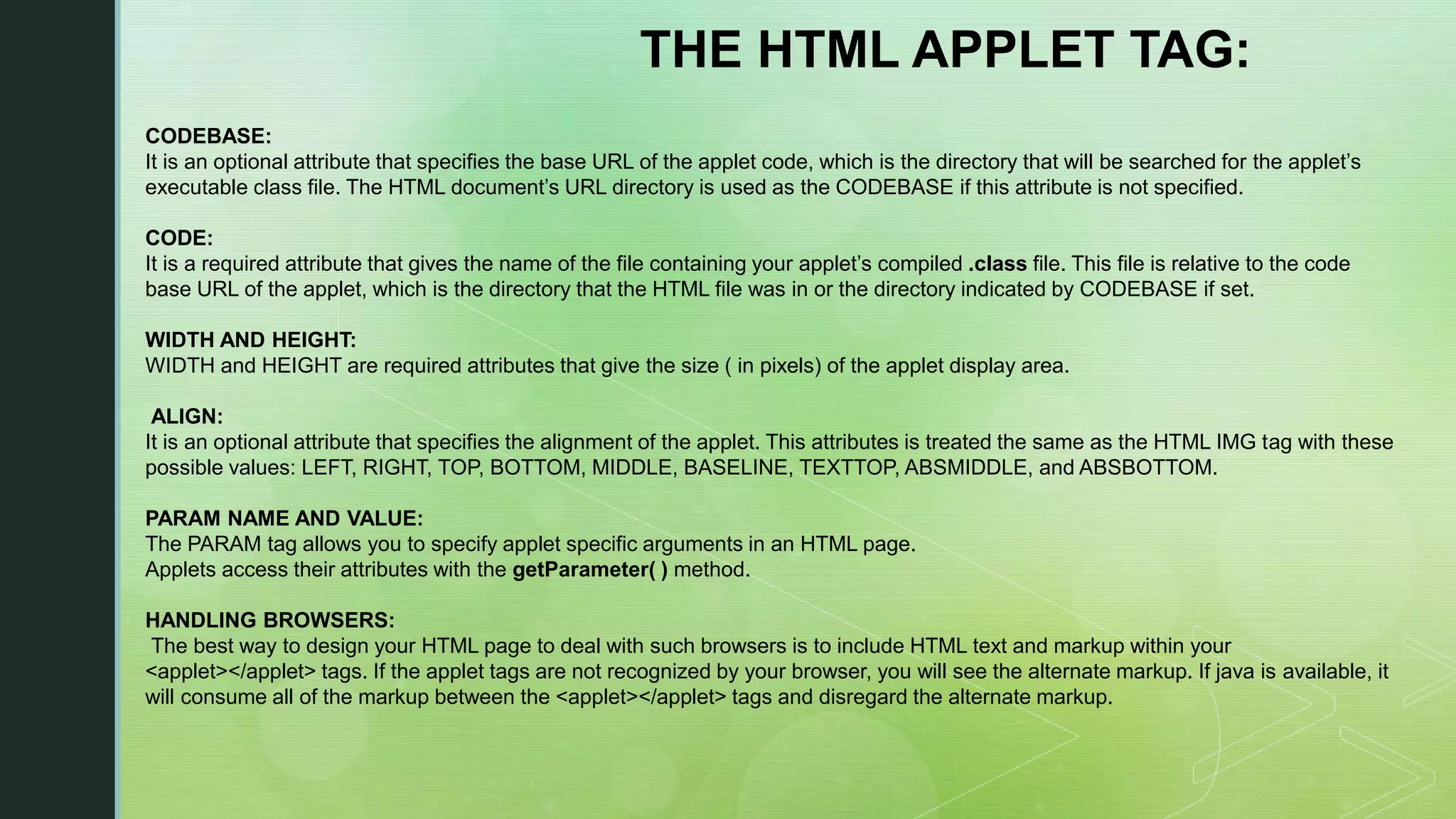 THE HTML APPLET TAG: CODEBASE: It is an optional attribute that specifies the base URL of the applet code, which is the directory that will be searched for the applet’s executable class file. The HTML document’s URL directory is used as the CODEBASE if this attribute is not specified. CODE: It is a required attribute that gives the name of the file containing your applet’s compiled .class file. This file is relative to the code base URL of the applet, which is the directory that the HTML file was in or the directory indicated by CODEBASE if set. WIDTH AND HEIGHT: WIDTH and HEIGHT are required attributes that give the size ( in pixels) of the applet display area. ALIGN: It is an optional attribute that specifies the alignment of the applet. This attributes is treated the same as the HTML IMG tag with these possible values: LEFT, RIGHT, TOP, BOTTOM, MIDDLE, BASELINE, TEXTTOP, ABSMIDDLE, and ABSBOTTOM. PARAM NAME AND VALUE: The PARAM tag allows you to specify applet specific arguments in an HTML page. Applets access their attributes with the getParameter( ) method. HANDLING BROWSERS: The best way to design your HTML page to deal with such browsers is to include HTML text and markup within your <applet></applet> tags. If the applet tags are not recognized by your browser, you will see the alternate markup. If java is available, it will consume all of the markup between the <applet></applet> tags and disregard the alternate markup. 