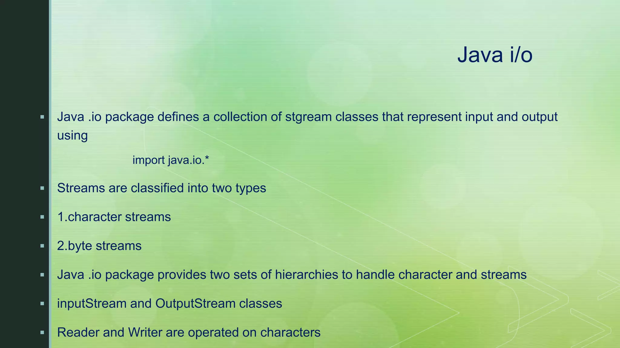 Java i/o  Java .io package defines a collection of stgream classes that represent input and output using import java.io.*  Streams are classified into two types  1.character streams  2.byte streams  Java .io package provides two sets of hierarchies to handle character and streams  inputStream and OutputStream classes  Reader and Writer are operated on characters 