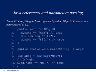 Java references and parameters passing Truth #2: Everything in Java is passed by value. Objects, however, are never passed at all.  1.   public void foo(Dog d) { 2.     d.name == "Max"; // true 3.    d = new Dog("Fifi"); 4.    d.name == "Fifi"; // true 5.   } 6. 7.   public static void main(String [] args){ 9.   Dog aDog = new Dog("Max"); 10.  foo(aDog); 11.  aDog.name == "Max"; // true 12.  } 