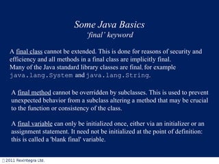 Some Java Basics ‘ final’ keyword A  final class  cannot be extended. This is done for reasons of security and efficiency and  all methods in a final class are implicitly final.  Many of the Java standard library classes are final ,  for example  java.lang.System   and   java.lang.String .   A  final method  cannot be overridden by subclasses. This is used to prevent unexpected behavior from a subclass altering a method that may be crucial to the function or consistency of the class.  A  final variable  can only be initialized once, either via an initializer or an assignment statement. It need not be initialized at the point of definition: this is called a 'blank final' variable.  