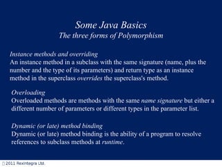 Some Java Basics The three forms of Polymorphism Instance methods and overriding An instance method in a subclass with the same signature (name, plus the number and the type of its parameters) and return type as an instance method in the superclass  overrides  the superclass's method.  Overloading Overloaded methods are methods with the same  name signature  but either a different number of parameters or different types in the parameter list.    Dynamic (or late) method binding   Dynamic (or late) method binding is the ability of a program to resolve references to subclass methods at  runtime .   