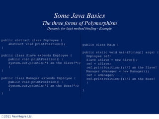 Some Java Basics The three forms of Polymorphism Dynamic (or late) method binding - Example public abstract class Employee { abstract void printPosition(); } public class Slave extends Employee { public void printPosition() { System. out .println("I am the Slave!"); } } public class Manager extends Employee { public void printPosition() { System. out .println("I am the Boss!"); } } public class Main { public static void main(String[] args) { Employee ref; Slave aSlave = new Slave(); ref = aSlave; ref.printPosition();//I am the Slave! Manager aManager = new Manager(); ref = aManager; ref.printPosition();//I am the Boss! } } 