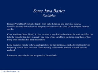 Some Java Basics Variables Instance Variables (Non-Static Fields)  Non-static fields are also known as  instance variables  because their values are unique to each  instance  of a class (to each object, in other words).  Class Variables (Static Fields) A  class variable  is any field declared with the static modifier; this tells the compiler that there is exactly one copy of this variable in existence, regardless of how many times the class has been instantiated.  Local Variables Similar to how an object stores its state in fields, a method will often store its temporary state in  local variables . These are only visible to the methods in which they are declared. Parameters  are variables that are passed to the methods. 