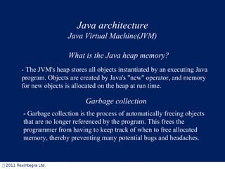 - The JVM's heap stores all objects instantiated by an executing Java program. Objects are created by Java's "new" operator, and memory for new objects is allocated on the heap at run time.  Garbage collection   What is the Java heap memory? - Garbage collection is the process of automatically freeing objects that are no longer referenced by the program. This frees the programmer from having to keep track of when to free allocated memory, thereby preventing many potential bugs and headaches.  Java architecture Java Virtual Machine(JVM) 