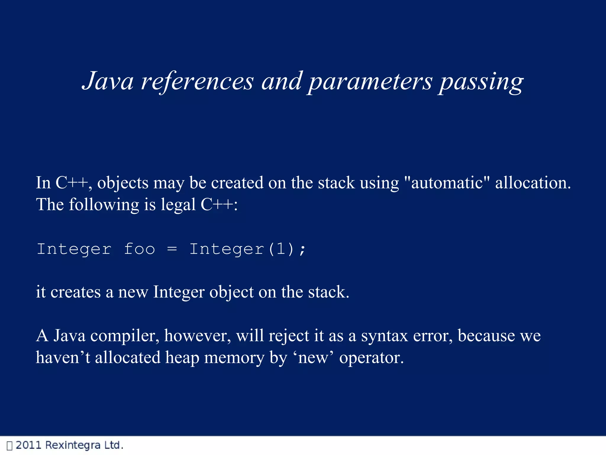 Java references and parameters passing In C++, objects may be created on the stack using &quot;automatic&quot; allocation.  The following is legal C++: Integer foo = Integer(1);  it creates a new Integer object on the stack. A Java compiler, however, will reject it as a syntax error, because we haven’t allocated heap memory by ‘new’ operator.  