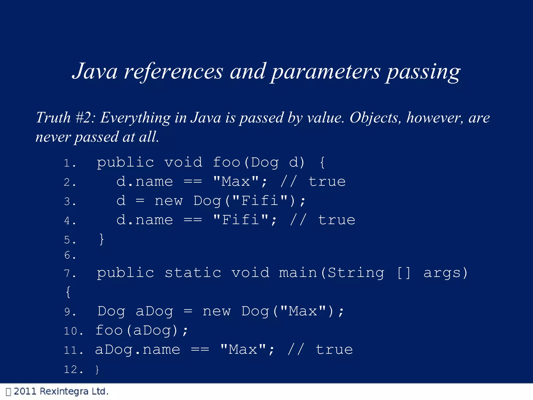Java references and parameters passing Truth #2: Everything in Java is passed by value. Objects, however, are never passed at all.  1.   public void foo(Dog d) { 2.     d.name == &quot;Max&quot;; // true 3.    d = new Dog(&quot;Fifi&quot;); 4.    d.name == &quot;Fifi&quot;; // true 5.   } 6. 7.   public static void main(String [] args){ 9.   Dog aDog = new Dog(&quot;Max&quot;); 10.  foo(aDog); 11.  aDog.name == &quot;Max&quot;; // true 12.  } 