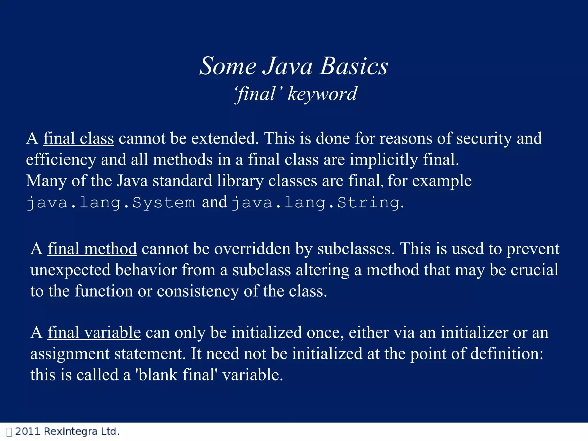 Some Java Basics ‘ final’ keyword A  final class  cannot be extended. This is done for reasons of security and efficiency and  all methods in a final class are implicitly final.  Many of the Java standard library classes are final ,  for example  java.lang.System   and   java.lang.String .   A  final method  cannot be overridden by subclasses. This is used to prevent unexpected behavior from a subclass altering a method that may be crucial to the function or consistency of the class.  A  final variable  can only be initialized once, either via an initializer or an assignment statement. It need not be initialized at the point of definition: this is called a 'blank final' variable.  