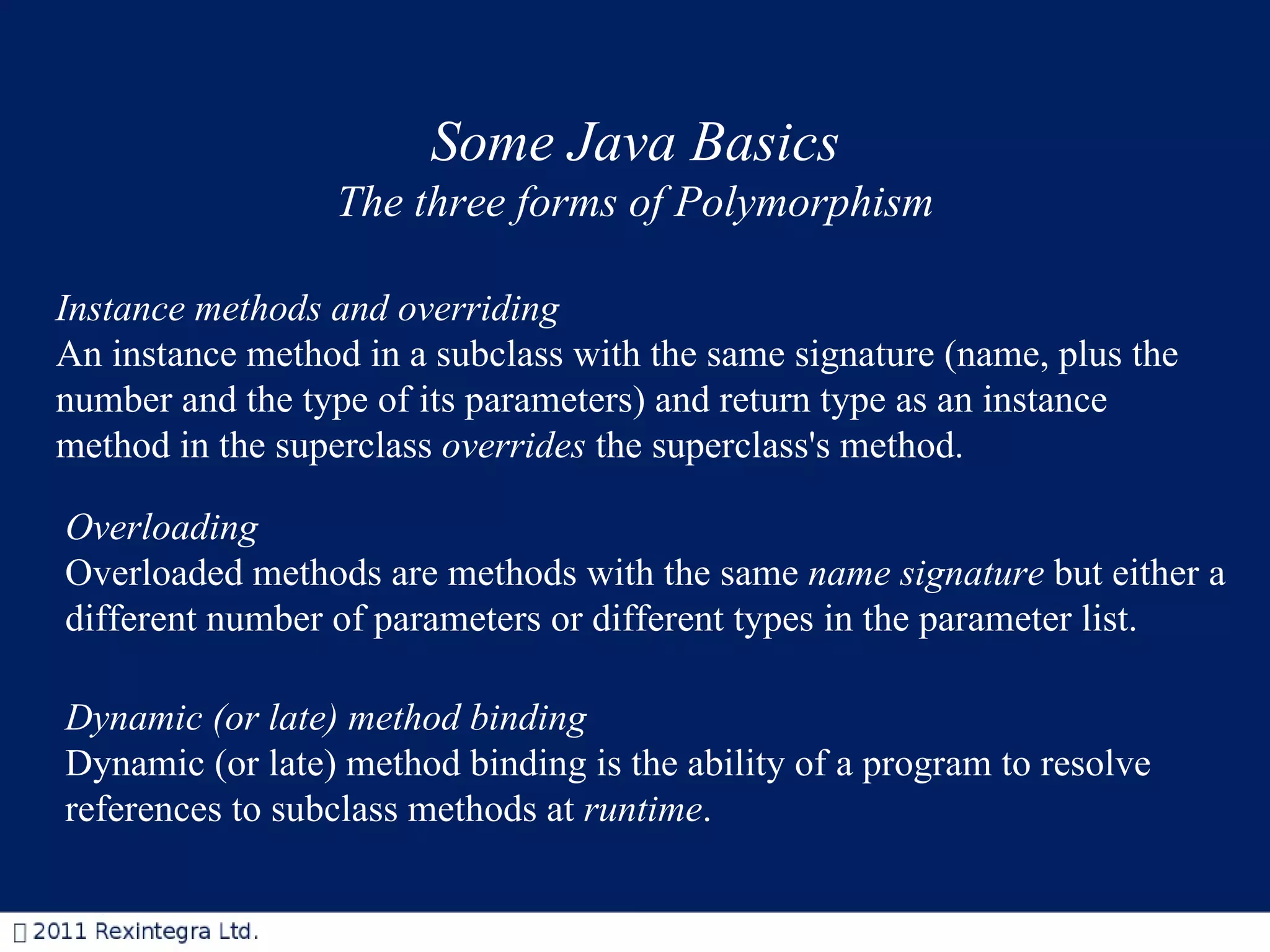 Some Java Basics The three forms of Polymorphism Instance methods and overriding An instance method in a subclass with the same signature (name, plus the number and the type of its parameters) and return type as an instance method in the superclass  overrides  the superclass's method.  Overloading Overloaded methods are methods with the same  name signature  but either a different number of parameters or different types in the parameter list.    Dynamic (or late) method binding   Dynamic (or late) method binding is the ability of a program to resolve references to subclass methods at  runtime .   