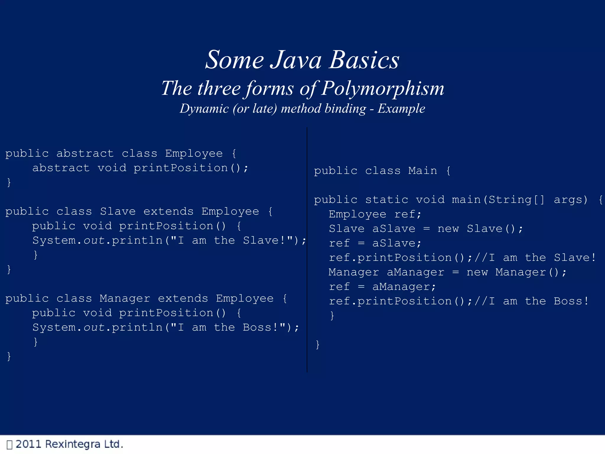 Some Java Basics The three forms of Polymorphism Dynamic (or late) method binding - Example public abstract class Employee { abstract void printPosition(); } public class Slave extends Employee { public void printPosition() { System. out .println(&quot;I am the Slave!&quot;); } } public class Manager extends Employee { public void printPosition() { System. out .println(&quot;I am the Boss!&quot;); } } public class Main { public static void main(String[] args) { Employee ref; Slave aSlave = new Slave(); ref = aSlave; ref.printPosition();//I am the Slave! Manager aManager = new Manager(); ref = aManager; ref.printPosition();//I am the Boss! } } 