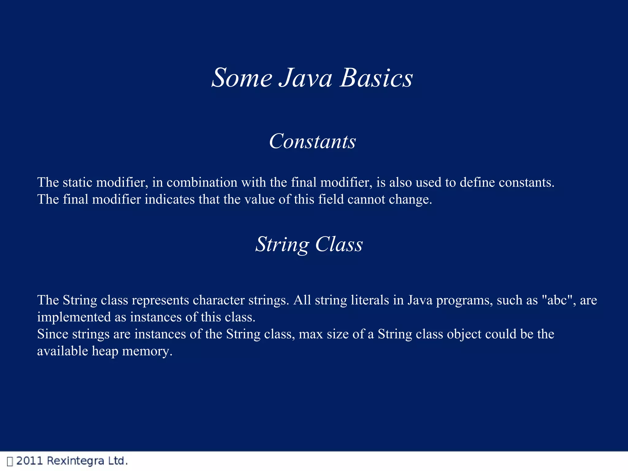 Some Java Basics Constants The static modifier, in combination with the final modifier, is also used to define constants. The final modifier indicates that the value of this field cannot change.  String Class The String class represents character strings. All string literals in Java programs, such as &quot;abc&quot;, are implemented as instances of this class.  Since strings are instances of the String class, max size of a String class object could be the  available heap memory. 