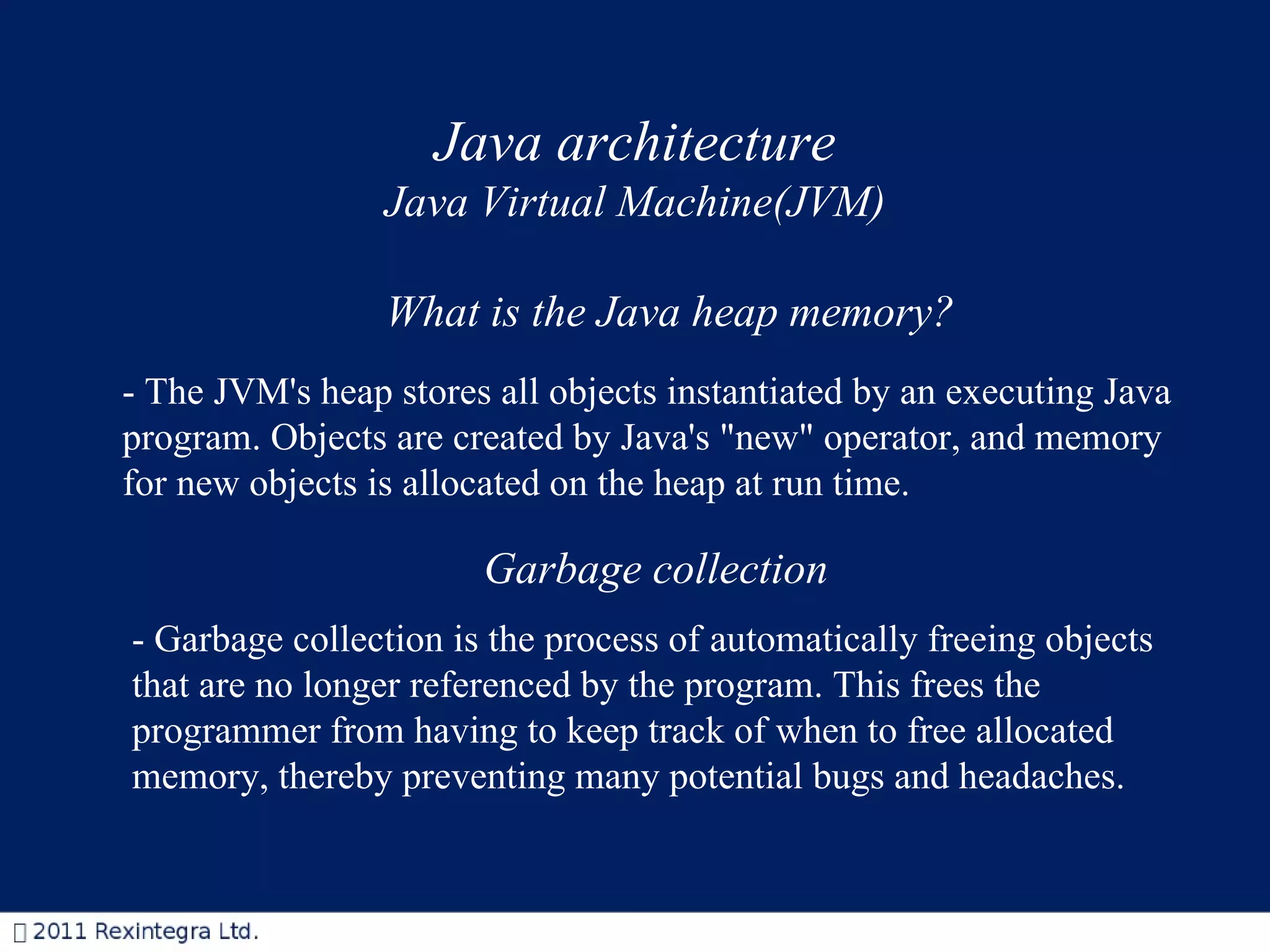 - The JVM's heap stores all objects instantiated by an executing Java program. Objects are created by Java's &quot;new&quot; operator, and memory for new objects is allocated on the heap at run time.  Garbage collection   What is the Java heap memory? - Garbage collection is the process of automatically freeing objects that are no longer referenced by the program. This frees the programmer from having to keep track of when to free allocated memory, thereby preventing many potential bugs and headaches.  Java architecture Java Virtual Machine(JVM) 