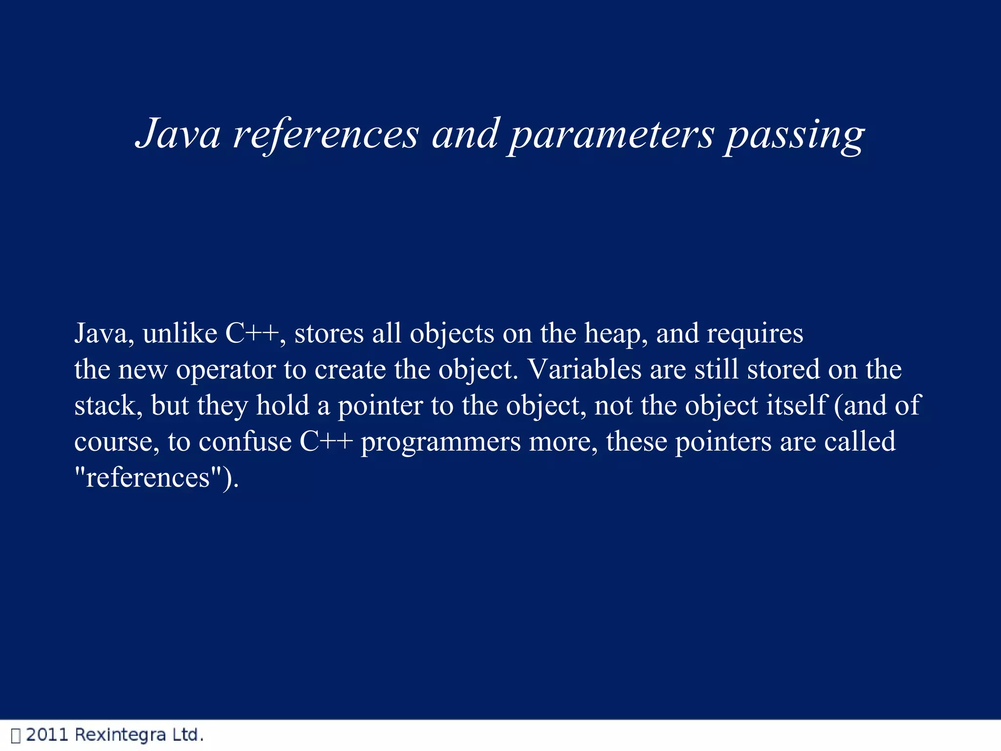 Java references and parameters passing Java, unlike C++, stores all objects on the heap, and requires the new operator to create the object. Variables are still stored on the stack, but they hold a pointer to the object, not the object itself (and of course, to confuse C++ programmers more, these pointers are called &quot;references&quot;). 