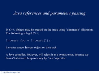 Java references and parameters passing In C++, objects may be created on the stack using &quot;automatic&quot; allocation.  The following is legal C++: Integer foo = Integer(1);  it creates a new Integer object on the stack. A Java compiler, however, will reject it as a syntax error, because we haven’t allocated heap memory by ‘new’ operator.  