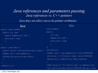 Java references and parameters passing Java references vs. C++ pointers Java does not allow you to do pointer arithmetic .  Java public class Number { public int num; public Number(int num) { this.num = num; } } public class Main { public static void main(String[] args) { Number ref = new Number(1); System. out .print(++(ref.num)); } } //Result is 2 C++ class Number   { public: int num; Number(int n um )   { this-> num = n um ; } }; void main(){ Number * ptr  = new Number(1); // ptr==00345948 std::cout << (*(++ ptr )).num; // ptr==0034594C delete  ptr ;  //explicitly heap cleaning } //The value of ‘ (*(++ ptr )).num ’ is address with //an uninitialized value(-33686019).We got a Bug. 