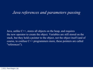Java references and parameters passing Java, unlike C++, stores all objects on the heap, and requires the new operator to create the object. Variables are still stored on the stack, but they hold a pointer to the object, not the object itself (and of course, to confuse C++ programmers more, these pointers are called &quot;references&quot;). 