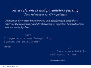 Java references and parameters passing Java references vs. C++ pointers Pointers in C++ must be referenced and dereferenced using the *, whereas the referencing and dereferencing of objects is handled for you automatically by Java.  C++ int *num = new int(1); std::cout << num; //result 00345948 Java Integer num = new Integer(1); System. out .print(num); //result 1 