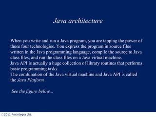 Java architecture When you write and run a Java program, you are tapping the power of these four technologies. You express the program in source files written in the Java programming language, compile the source to Java class files, and run the class files on a Java virtual machine.  Java API is actually a huge collection of library routines that performs basic programming tasks. The combination of the Java virtual machine and Java API is called the  Java Platform   See the figure below... 