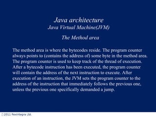 Java architecture Java Virtual Machine(JVM) The Method area The method area is where the bytecodes reside. The program counter always points to (contains the address of) some byte in the method area. The program counter is used to keep track of the thread of execution. After a bytecode instruction has been executed, the program counter will contain the address of the next instruction to execute. After execution of an instruction, the JVM sets the program counter to the address of the instruction that immediately follows the previous one, unless the previous one specifically demanded a jump. 