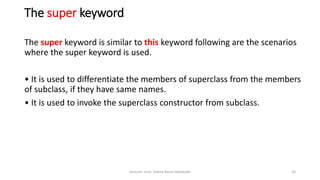 The super keyword
The super keyword is similar to this keyword following are the scenarios
where the super keyword is used.
• It is used to differentiate the members of superclass from the members
of subclass, if they have same names.
• It is used to invoke the superclass constructor from subclass.
lecturer .miss .Ashna Nazm Hamasalh 20
 