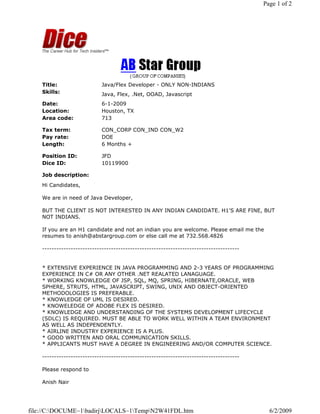 Page 1 of 2




    Title:                   Java/Flex Developer - ONLY NON-INDIANS
    Skills:                  Java, Flex, .Net, OOAD, Javascript
    Date:                    6-1-2009
    Location:                Houston, TX
    Area code:               713

    Tax term:                CON_CORP CON_IND CON_W2
    Pay rate:                DOE
    Length:                  6 Months +

    Position ID:             JFD
    Dice ID:                 10119900

    Job description:
    Hi Candidates,

    We are in need of Java Developer,

    BUT THE CLIENT IS NOT INTERESTED IN ANY INDIAN CANDIDATE. H1'S ARE FINE, BUT
    NOT INDIANS.

    If you are an H1 candidate and not an indian you are welcome. Please email me the
    resumes to anish@abstargroup.com or else call me at 732.568.4826

    -----------------------------------------------------------------------------------


    * EXTENSIVE EXPERIENCE IN JAVA PROGRAMMING AND 2-3 YEARS OF PROGRAMMING
    EXPERIENCE IN C# OR ANY OTHER .NET REALATED LANAGUAGE.
    * WORKING KNOWLEDGE OF JSP, SQL, MQ, SPRING, HIBERNATE,ORACLE, WEB
    SPHERE, STRUTS, HTML, JAVASCRIPT, SWING, UNIX AND OBJECT-ORIENTED
    METHODOLOGIES IS PREFERABLE.
    * KNOWLEDGE OF UML IS DESIRED.
    * KNOWELEDGE OF ADOBE FLEX IS DESIRED.
    * KNOWLEDGE AND UNDERSTANDING OF THE SYSTEMS DEVELOPMENT LIFECYCLE
    (SDLC) IS REQUIRED. MUST BE ABLE TO WORK WELL WITHIN A TEAM ENVIRONMENT
    AS WELL AS INDEPENDENTLY.
    * AIRLINE INDUSTRY EXPERIENCE IS A PLUS.
    * GOOD WRITTEN AND ORAL COMMUNICATION SKILLS.
    * APPLICANTS MUST HAVE A DEGREE IN ENGINEERING AND/OR COMPUTER SCIENCE.

    -----------------------------------------------------------------------------------

    Please respond to

    Anish Nair




file://C:DOCUME~1badirjLOCALS~1TempN2W41FDL.htm                                        6/2/2009
 