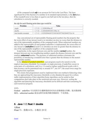 of the computed result.ulp is an acronym for Unit in the Last Place. The least
significant bit of the fraction of a number in its standard representation, is the last place.
If the roundoff error is less than or equal to one half unit in the last place, then the
calculation is correctly rounded.

the ulp for each floating point data type would be
         Precision                                         Value
single                      = 2^-23 ~ 1.192092896e-07
double                      = 2^-52 ~ 2.22044604925031308e-16
Intel double extended       = 2^-11 ~ 1.92592994438723585305597794258492732e-34

    Any conventional set of representable floating-point numbers has the property that
the worst effect of one inexact result is to introduce an error no worse than the distance to
one of the representable neighbors of the computed result. When subnormal numbers are
added to the representable set and gradual underflow is implemented, the worst effect of
one inexact or underflowed result is to introduce an error no greater than the distance to
one of the representable neighbors of the computed result.
    In particular, in the region between zero and the smallest normal number, the
distance between any two neighboring numbers equals the distance between zero and the
smallest subnormal number. The presence of subnormal numbers eliminates the
possibility of introducing a roundoff error that is greater than the distance to the nearest
representable number.
    In the absence of gradual underflow, user programs need to be sensitive to the
implicit inaccuracy threshold. For example, in single precision, if underflow occurs in
some parts of a calculation, and Store 0 is used to replace underflowed results with 0,
then accuracy can be guaranteed only to around 10-31, not 10-38, the usual lower range for
single-precision exponents.
    This means that programmers need to implement their own method of detecting when
they are approaching this inaccuracy threshold, or else abandon the quest for a robust,
stable implementation of their algorithm.Some algorithms can be scaled so that
computations don't take place in the onstricted area near zero. However, scaling the
algorithm and detecting the inaccuracy threshold can be difficult and time-consuming for
each numerical program.

认识：
Gradual underflow 可以使程序在截断数据的时间向更精确做出判断，提高数据精
确度，subnormal number 就是这种用来做判断的数据的一个范围值。




5、Java 中的 float 和 double
    Java
1)float
Float 中，指数 8 位，小数位 23 位


Zianed                                   Version 1.0                                             10
 