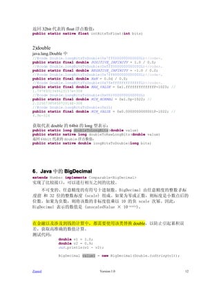 返回 32bit 代表的 float 浮点数值：
                                          int
public static native float intBitsToFloat(int bits)



2)double
java.lang.Double 中
//@code Double.longBitsToDouble(0x7ff0000000000000L)</code>.
public static final double POSITIVE_INFINITY = 1.0 / 0.0;
//@code Double.longBitsToDouble(0xfff0000000000000L)</code>.
public static final double NEGATIVE_INFINITY = -1.0 / 0.0;
//@code Double.longBitsToDouble(0x7ff8000000000000L)</code>.
public static final double NaN = 0.0d / 0.0;
//@code Double.longBitsToDouble(0x7fefffffffffffffL)</code>.
public static final double MAX_VALUE = 0x1.fffffffffffffP+1023; //
1.7976931348623157e+308
//@code Double.longBitsToDouble(0x0010000000000000L)
public static final double MIN_NORMAL = 0x1.0p-1022; //
2.2250738585072014E-308
//@code Double.longBitsToDouble(0x1L)
public static final double MIN_VALUE = 0x0.0000000000001P-1022; //
4.9e-324

获取代表 double 的 64bit 的 long 型表示：
                                    double
public static long doubleToLongBits(double value)
                                              double
public static native long doubleToRawLongBits(double value)
返回 64bit 代表的 double 浮点数值：
                                             long
public static native double longBitsToDouble(long bits)




6、Java 中的 BigDecimal
  Java
extends Number implements Comparable<BigDecimal>
实现了比较接口，可以进行相互之间的比较。
    不可变的、任意精度的有符号十进制数。BigDecimal 由任意精度的整数非标
度值 和 32 位的整数标度 (scale) 组成。如果为零或正数，则标度是小数点后的
位数。如果为负数，则将该数的非标度值乘以 10 的负 scale 次幂。因此，
BigDecimal 表示的数值是 (unscaledValue × 10-scale)。


在金融以及涉及到钱的计算中，都需要使用该类替换 double，以防止引起累积误
差，获取高准确的数值计算。
测试代码：
             double v1 = 1.0;
             double v2 = 0.9;
             out.println(v1 - v2);

             BigDecimal value1 = new BigDecimal(Double.toString(v1));



Zianed                          Version 1.0                             12
 