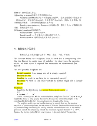 IEEE754-2008 的舍入算法：
1)Rounding to nearest(向最近的数值进行舍入)
       Round to nearest,ties to eve 向偶数进行方向舍入，也就是将最后一位取 0 的
一种舍入方式；是默认的舍入方式，也是推荐的舍入方式。(理解：0 是偶数，所
以偶数比奇数多，自然取偶数的精确性更大些)
       Round to nearest,ties away from zero 向远离 0 的一侧进行舍入；正数取大的
数值，负数取小的数值。
2)Directed roundings(定向的舍入)
       Round toward 0 向 0 方向舍入。
       Round toward +∞ 将结果向正无限大的方向舍入。
       Round toward -∞ 将结果向负无限大的方向舍入。




4、数值处理中的异常

         标准定义了五种异常(非法操作、0除、上溢、下溢、不精确)

The standard defines five exceptions, each of which has a corresponding status
flag that (except in certain cases of underflow) is raised when the exception
occurs. No other action is required, but alternatives are recommended (see
below).

The five possible exceptions are:
    Invalid operation (e.g., square root of a negative number)
    Division by zero
    Overflow (a result is too large to be represented correctly)
    Underflow (a result is very small (outside the normal range) and is inexact)
    Inexact.

Underflow
    Recall that the IEEE format for a normal floating-point number is:
    (-1)
    s..(e- bias) . (2...) . 1.f
    where s is the sign bit, e is the biased exponent, and f is the fraction. Only s, e, and f
need to be stored to fully specify the number. Because the implicit leading bit of the
significand is defined to be 1 for normal numbers, it need not be stored.
    The smallest positive normal number that can be stored, then, has the negative
exponent of greatest magnitude and a fraction of all zeros. Even smaller numbers can be
accommodated by considering the leading bit to be zero rather than one. In the double-
precision format, this effectively extends the minimum exponent from 10-308 to 10-324,
because the fraction part is 52 bits long (roughly 16 decimal digits.) These are the


Zianed                                   Version 1.0                                             8
 