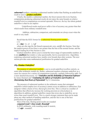 subnormal numbers; returning a subnormal number (rather than flushing an underflowed
result to zero) is gradual underflow.
    Clearly, the smaller a subnormal number, the fewer nonzero bits in its fraction;
computations producing subnormal results do not enjoy the same bounds on relative
roundoff error as computations on normal operands. However, the key fact about gradual
underflow is that its use implies:
          Underflowed results need never suffer a loss of accuracy any greater than that
which results from ordinary roundoff error.
            Addition, subtraction, comparison, and remainder are always exact when the
result is very small.

    Recall that the IEEE format for a subnormal floating-point number is:
    (-1)
    s..(- bias+ 1) . (2....) . 0.f
    where s is the sign bit, the biased exponent e is zero, and f is the fraction. Note that
the implicit power-of-two bias is one greater than the bias in the normal format, and the
implicit leading bit of the fraction is zero.
    Gradual underflow allows you to extend the lower range of representable numbers. It
is not smallness that renders a value questionable, but its associated error. Algorithms
exploiting subnormal numbers have smaller error bounds than other systems. The next
section provides some mathematical justification for gradual underflow.


Why Gradual Underflow?
    The purpose of subnormal numbers is not to avoid underflow/overflow entirely, as
some other arithmetic models do. Rather, subnormal numbers eliminate underflow as a
cause for concern for a variety of computations (typically, multiply followed by add). For
a more detailed discussion, see "Underflow and the Reliability of Numerical Software"
by James Demmel and "Combatting the Effects of Underflow and Overflow in
Determining Real Roots of Polynomials" by S. Linnainmaa.

    The presence of subnormal numbers in the arithmetic means that untrapped
underflow (which implies loss of accuracy) cannot occur on addition or subtraction. If x
and y are within a factor of two, then x -y is error-free. This is critical to a number of
algorithms that effectively increase the working precision at critical places in
algorithms.In addition, gradual underflow means that errors due to underflow are no
worse than usual roundoff error. This is a much stronger statement than can be made
about any other method of handling underflow, and this fact is one of the best
justifications for gradual underflow.
    Most of the time, floating-point results are rounded:
    computed result = (true result). Roundoff
    In IEEE arithmetic, with rounding mode to nearest,
     1/2 ulp0 . roundoff .




Zianed                                  Version 1.0                                            9
 