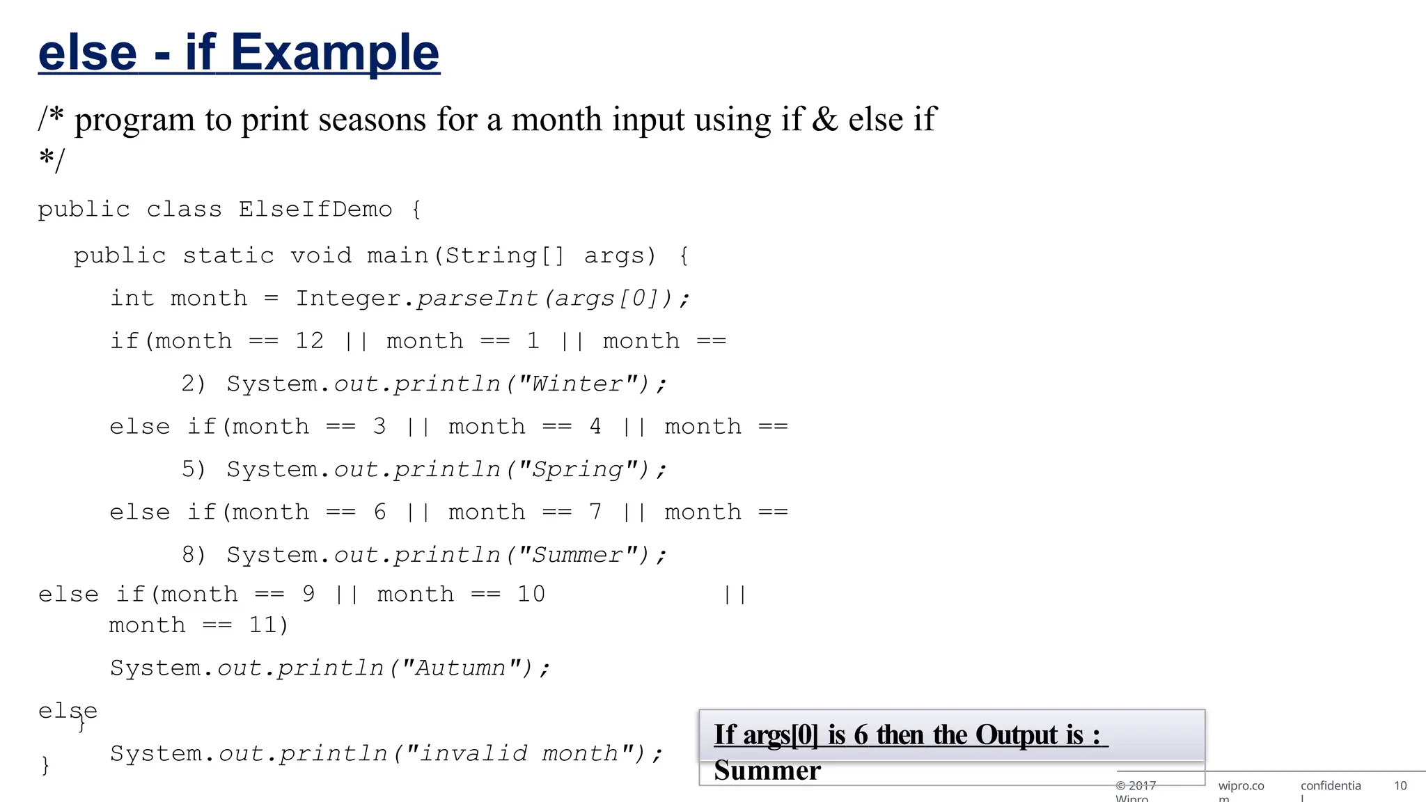 else - if Example © 2017 wipro.co confidentia 10 /* program to print seasons for a month input using if & else if */ public class ElseIfDemo { public static void main(String[] args) { int month = Integer.parseInt(args[0]); if(month == 12 || month == 1 || month == 2) System.out.println("Winter"); else if(month == 3 || month == 4 || month == 5) System.out.println("Spring"); else if(month == 6 || month == 7 || month == 8) System.out.println("Summer"); else if(month == 9 || month == 10 || month == 11) System.out.println("Autumn"); else System.out.println("invalid month"); } } If args[0] is 6 then the Output is : Summer 