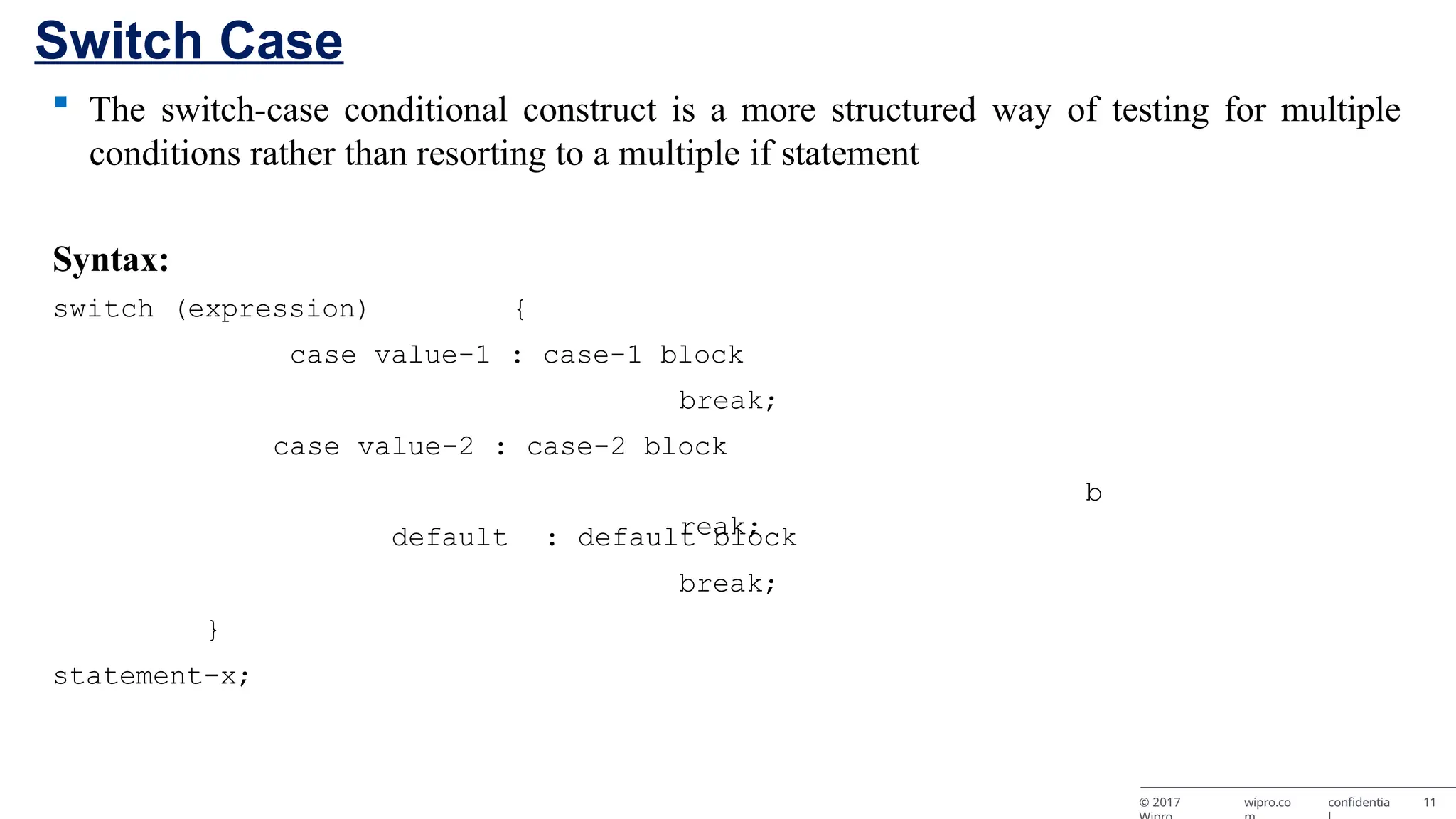 Switch Case © 2017 wipro.co confidentia 11  The switch-case conditional construct is a more structured way of testing for multiple conditions rather than resorting to a multiple if statement Syntax: switch (expression) { case value-1 : case-1 block break; case value-2 : case-2 block b reak; default : default block break; } statement-x; 