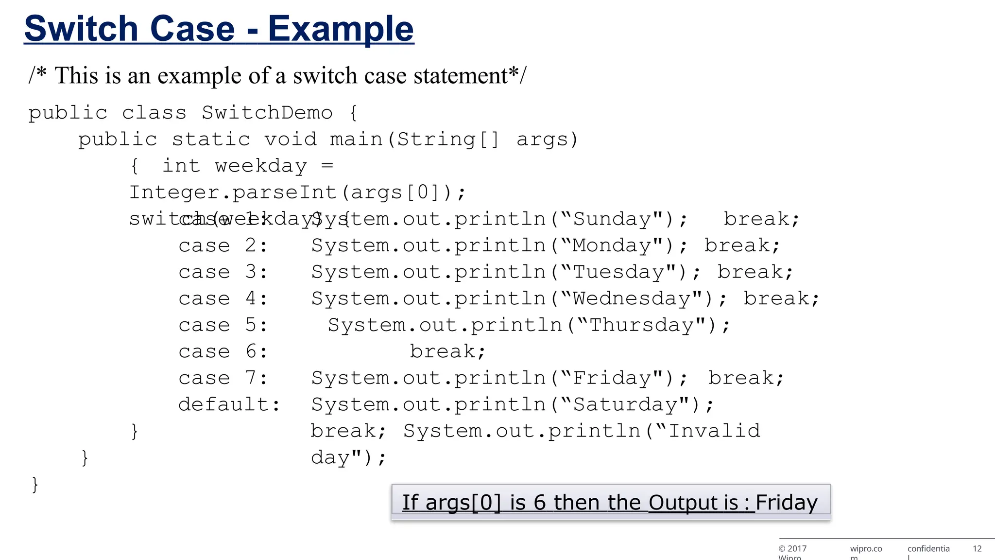 Switch Case - Example /* This is an example of a switch case statement*/ public class SwitchDemo { public static void main(String[] args) { int weekday = Integer.parseInt(args[0]); switch(weekday) { case 1: case 2: case 3: case 4: case 5: case 6: case 7: default: System.out.println(“Sunday"); break; System.out.println(“Monday"); break; System.out.println(“Tuesday"); break; System.out.println(“Wednesday"); break; System.out.println(“Thursday"); break; System.out.println(“Friday"); break; System.out.println(“Saturday"); break; System.out.println(“Invalid day"); } } } If args[0] is 6 then the Output is : Friday © 2017 wipro.co confidentia 12 