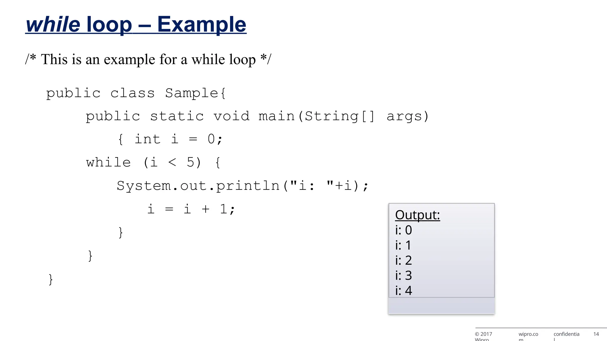 while loop – Example /* This is an example for a while loop */ public class Sample{ public static void main(String[] args) { int i = 0; while (i < 5) { System.out.println("i: "+i); i = i + 1; } } } Output: i: 0 i: 1 i: 2 i: 3 i: 4 © 2017 wipro.co confidentia 14 