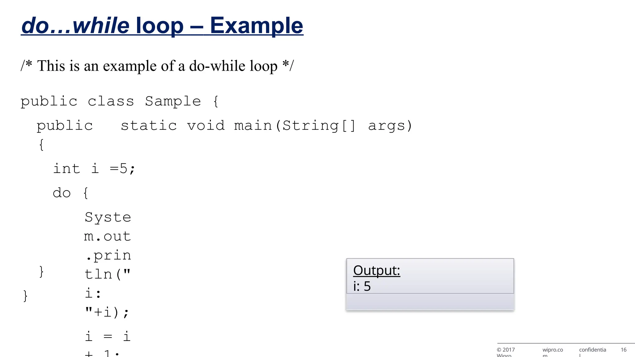 do…while loop – Example /* This is an example of a do-while loop */ public class Sample { public static void main(String[] args) { int i =5; do { Syste m.out .prin tln(" i: "+i); i = i } } Output: i: 5 © 2017 wipro.co confidentia 16 