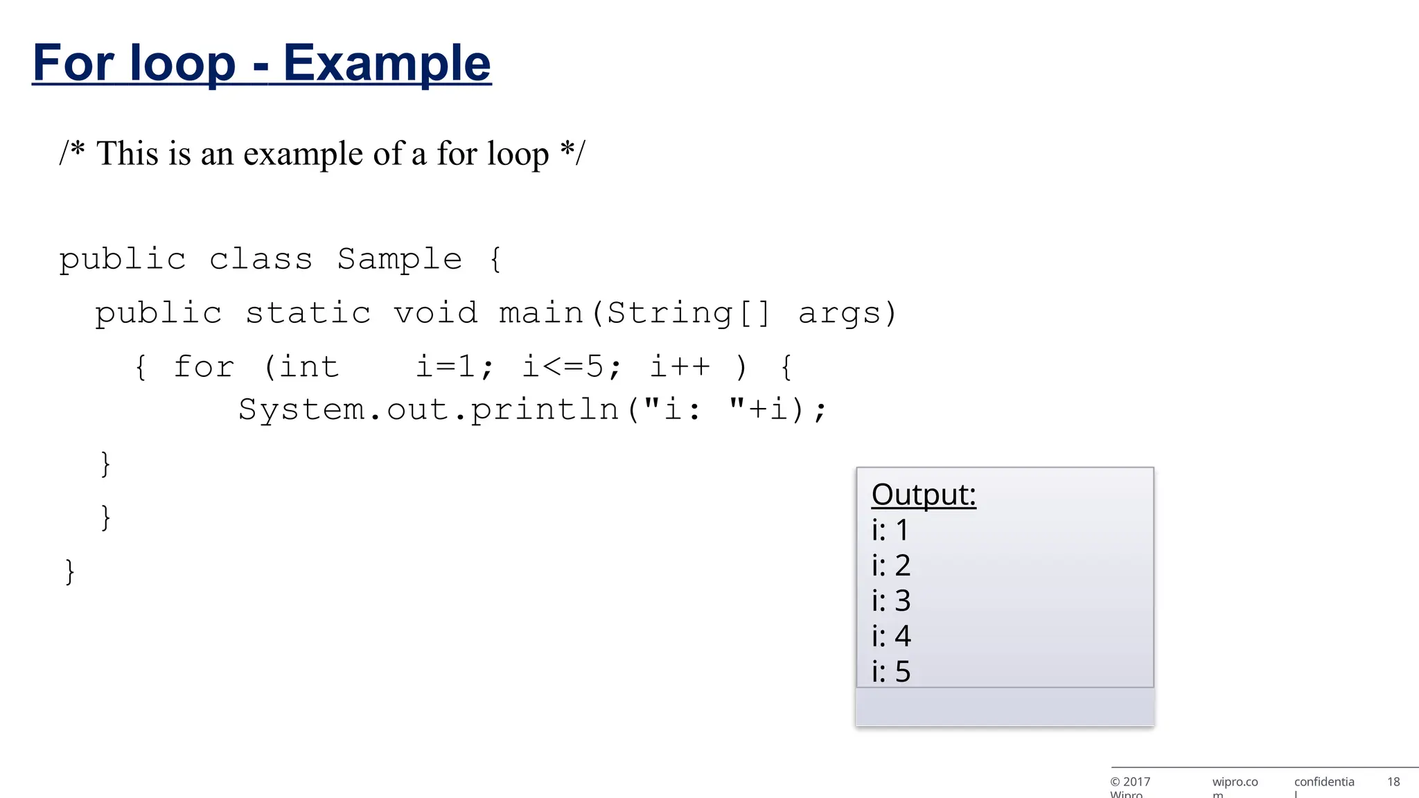 For loop - Example /* This is an example of a for loop */ public class Sample { public static void main(String[] args) { for (int i=1; i<=5; i++ ) { System.out.println("i: "+i); } } } Output: i: 1 i: 2 i: 3 i: 4 i: 5 © 2017 wipro.co confidentia 18 
