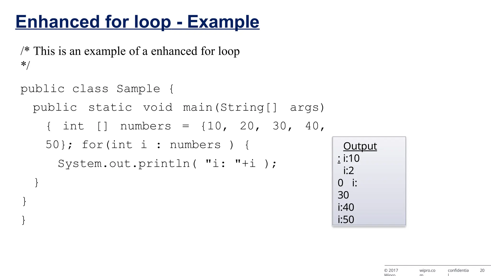 Enhanced for loop - Example /* This is an example of a enhanced for loop */ public class Sample { public static void main(String[] args) { int [] numbers = {10, 20, 30, 40, 50}; for(int i : numbers ) { System.out.println( "i: "+i ); } } } Output : i:10 i:2 0 i: 30 i:40 i:50 © 2017 wipro.co confidentia 20 