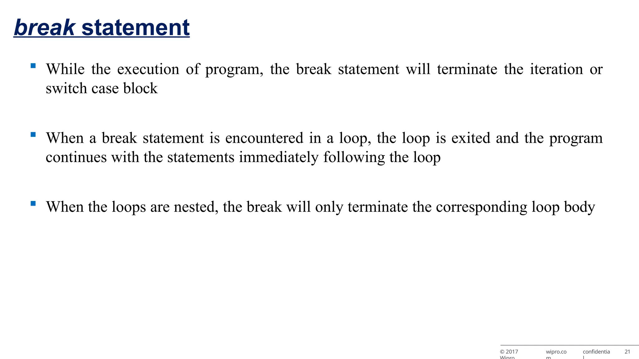 break statement © 2017 wipro.co confidentia 21  While the execution of program, the break statement will terminate the iteration or switch case block  When a break statement is encountered in a loop, the loop is exited and the program continues with the statements immediately following the loop  When the loops are nested, the break will only terminate the corresponding loop body 
